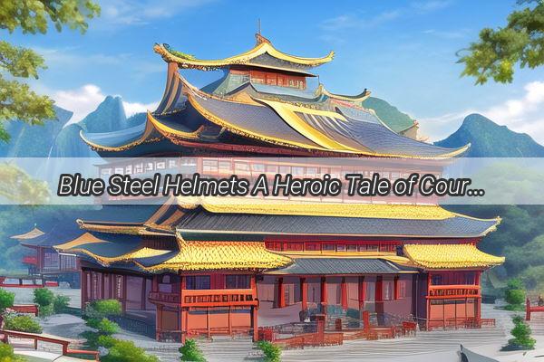 Blue Steel Helmets A Heroic Tale of Courage and Sacrifice in the Heart of China